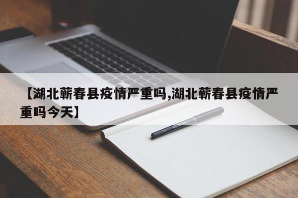 【湖北蕲春县疫情严重吗,湖北蕲春县疫情严重吗今天】