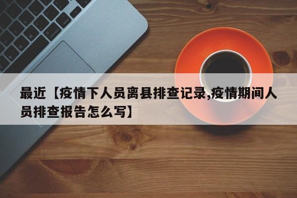 最近【疫情下人员离县排查记录,疫情期间人员排查报告怎么写】