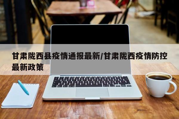 甘肃陇西县疫情通报最新/甘肃陇西疫情防控最新政策