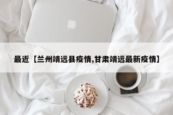 最近【兰州靖远县疫情,甘肃靖远最新疫情】