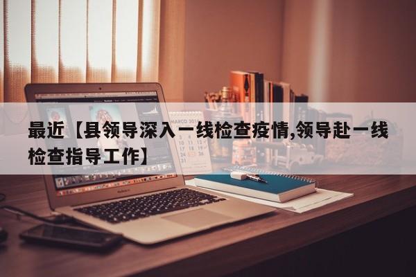 最近【县领导深入一线检查疫情,领导赴一线检查指导工作】