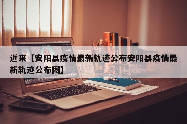 近来【安阳县疫情最新轨迹公布安阳县疫情最新轨迹公布图】