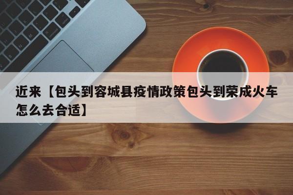 近来【包头到容城县疫情政策包头到荣成火车怎么去合适】