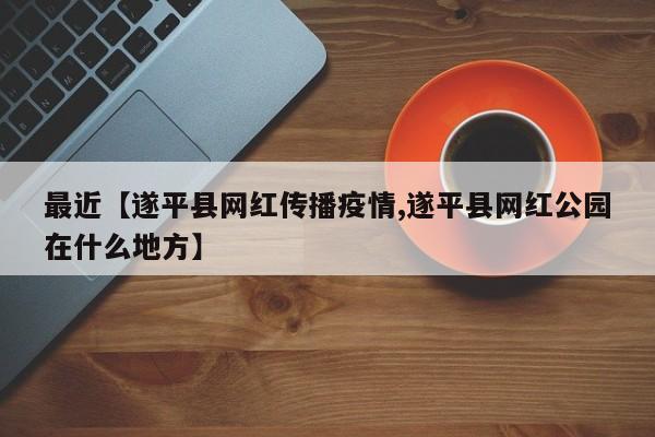 最近【遂平县网红传播疫情,遂平县网红公园在什么地方】